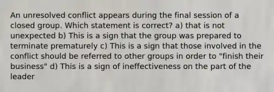 ​An unresolved conflict appears during the final session of a closed group. Which statement is correct? a) that is not unexpected b) ​This is a sign that the group was prepared to terminate prematurely c) ​This is a sign that those involved in the conflict should be referred to other groups in order to "finish their business" d) ​This is a sign of ineffectiveness on the part of the leader