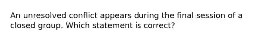 An unresolved conflict appears during the final session of a closed group. Which statement is correct?