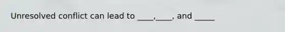 Unresolved conflict can lead to ____,____, and _____