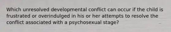 Which unresolved developmental conflict can occur if the child is frustrated or overindulged in his or her attempts to resolve the conflict associated with a psychosexual stage?