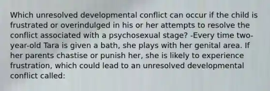 Which unresolved developmental conflict can occur if the child is frustrated or overindulged in his or her attempts to resolve the conflict associated with a psychosexual stage? -Every time two-year-old Tara is given a bath, she plays with her genital area. If her parents chastise or punish her, she is likely to experience frustration, which could lead to an unresolved developmental conflict called: