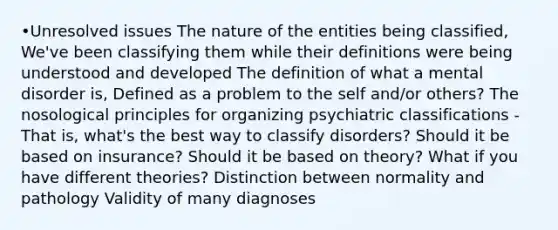 •Unresolved issues The nature of the entities being classified, We've been classifying them while their definitions were being understood and developed The definition of what a mental disorder is, Defined as a problem to the self and/or others? The nosological principles for organizing psychiatric classifications - That is, what's the best way to classify disorders? Should it be based on insurance? Should it be based on theory? What if you have different theories? Distinction between normality and pathology Validity of many diagnoses