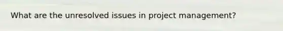 What are the unresolved issues in project management?