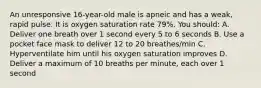 An unresponsive 16-year-old male is apneic and has a weak, rapid pulse. It is oxygen saturation rate 79%. You should: A. Deliver one breath over 1 second every 5 to 6 seconds B. Use a pocket face mask to deliver 12 to 20 breathes/min C. Hyperventilate him until his oxygen saturation improves D. Deliver a maximum of 10 breaths per minute, each over 1 second