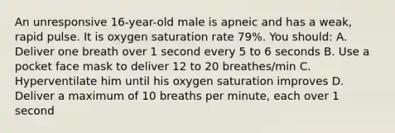 An unresponsive 16-year-old male is apneic and has a weak, rapid pulse. It is oxygen saturation rate 79%. You should: A. Deliver one breath over 1 second every 5 to 6 seconds B. Use a pocket face mask to deliver 12 to 20 breathes/min C. Hyperventilate him until his oxygen saturation improves D. Deliver a maximum of 10 breaths per minute, each over 1 second