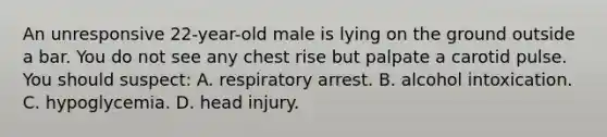 An unresponsive​ 22-year-old male is lying on the ground outside a bar. You do not see any chest rise but palpate a carotid pulse. You should​ suspect: A. respiratory arrest. B. alcohol intoxication. C. hypoglycemia. D. head injury.