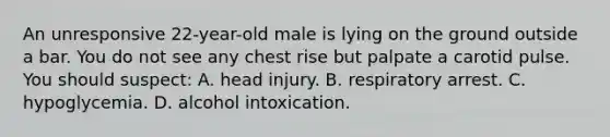 An unresponsive 22-year-old male is lying on the ground outside a bar. You do not see any chest rise but palpate a carotid pulse. You should suspect: A. head injury. B. respiratory arrest. C. hypoglycemia. D. alcohol intoxication.