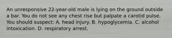 An unresponsive 22-year-old male is lying on the ground outside a bar. You do not see any chest rise but palpate a carotid pulse. You should suspect: A. head injury. B. hypoglycemia. C. alcohol intoxication. D. respiratory arrest.