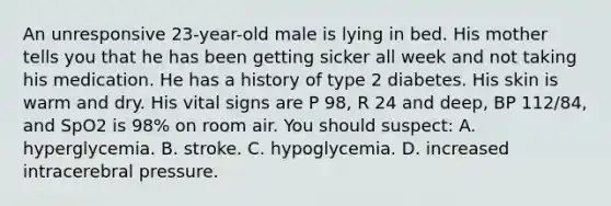 An unresponsive​ 23-year-old male is lying in bed. His mother tells you that he has been getting sicker all week and not taking his medication. He has a history of type 2 diabetes. His skin is warm and dry. His vital signs are P​ 98, R 24 and​ deep, BP​ 112/84, and SpO2 is​ 98% on room air. You should​ suspect: A. hyperglycemia. B. stroke. C. hypoglycemia. D. increased intracerebral pressure.