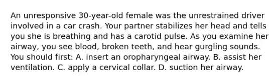 An unresponsive 30-year-old female was the unrestrained driver involved in a car crash. Your partner stabilizes her head and tells you she is breathing and has a carotid pulse. As you examine her airway, you see blood, broken teeth, and hear gurgling sounds. You should first: A. insert an oropharyngeal airway. B. assist her ventilation. C. apply a cervical collar. D. suction her airway.