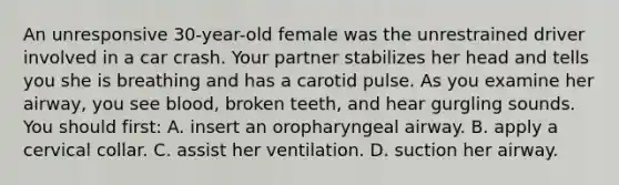 An unresponsive 30-year-old female was the unrestrained driver involved in a car crash. Your partner stabilizes her head and tells you she is breathing and has a carotid pulse. As you examine her airway, you see blood, broken teeth, and hear gurgling sounds. You should first: A. insert an oropharyngeal airway. B. apply a cervical collar. C. assist her ventilation. D. suction her airway.