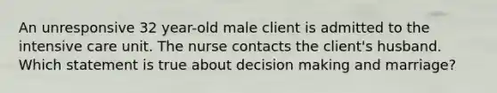 An unresponsive 32 year-old male client is admitted to the intensive care unit. The nurse contacts the client's husband. Which statement is true about decision making and marriage?