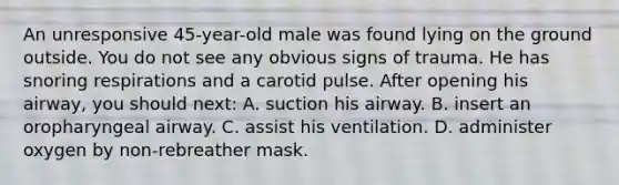 An unresponsive 45-year-old male was found lying on the ground outside. You do not see any obvious signs of trauma. He has snoring respirations and a carotid pulse. After opening his airway, you should next: A. suction his airway. B. insert an oropharyngeal airway. C. assist his ventilation. D. administer oxygen by non-rebreather mask.