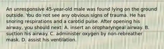 An unresponsive 45-year-old male was found lying on the ground outside. You do not see any obvious signs of trauma. He has snoring respirations and a carotid pulse. After opening his airway, you should next: A. insert an oropharyngeal airway. B. suction his airway. C. administer oxygen by non-rebreather mask. D. assist his ventilation.