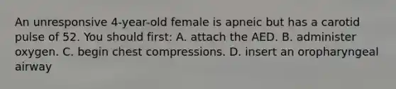 An unresponsive 4-year-old female is apneic but has a carotid pulse of 52. You should first: A. attach the AED. B. administer oxygen. C. begin chest compressions. D. insert an oropharyngeal airway