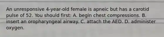 An unresponsive 4-year-old female is apneic but has a carotid pulse of 52. You should first: A. begin chest compressions. B. insert an oropharyngeal airway. C. attach the AED. D. administer oxygen.