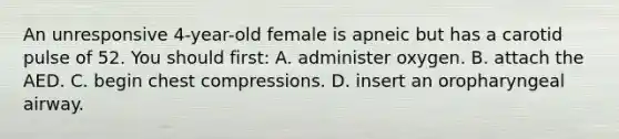 An unresponsive​ 4-year-old female is apneic but has a carotid pulse of 52. You should​ first: A. administer oxygen. B. attach the AED. C. begin chest compressions. D. insert an oropharyngeal airway.