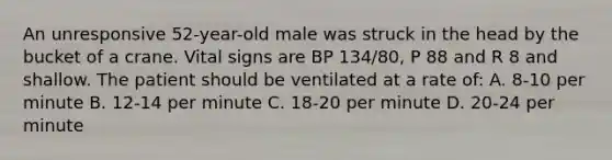 An unresponsive 52-year-old male was struck in the head by the bucket of a crane. Vital signs are BP 134/80, P 88 and R 8 and shallow. The patient should be ventilated at a rate of: A. 8-10 per minute B. 12-14 per minute C. 18-20 per minute D. 20-24 per minute