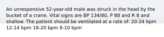 An unresponsive 52-year-old male was struck in the head by the bucket of a crane. Vital signs are BP 134/80, P 88 and R 8 and shallow. The patient should be ventilated at a rate of: 20-24 bpm 12-14 bpm 18-20 bpm 8-10 bpm