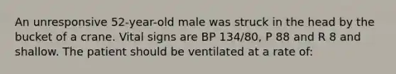 An unresponsive 52-year-old male was struck in the head by the bucket of a crane. Vital signs are BP 134/80, P 88 and R 8 and shallow. The patient should be ventilated at a rate of: