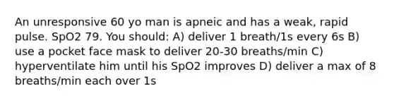 An unresponsive 60 yo man is apneic and has a weak, rapid pulse. SpO2 79. You should: A) deliver 1 breath/1s every 6s B) use a pocket face mask to deliver 20-30 breaths/min C) hyperventilate him until his SpO2 improves D) deliver a max of 8 breaths/min each over 1s