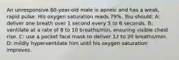 An unresponsive 60-year-old male is apneic and has a weak, rapid pulse. His oxygen saturation reads 79%. You should: A: deliver one breath over 1 second every 5 to 6 seconds. B: ventilate at a rate of 8 to 10 breaths/min, ensuring visible chest rise. C: use a pocket face mask to deliver 12 to 20 breaths/min. D: mildly hyperventilate him until his oxygen saturation improves.