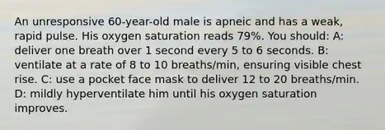 An unresponsive 60-year-old male is apneic and has a weak, rapid pulse. His oxygen saturation reads 79%. You should: A: deliver one breath over 1 second every 5 to 6 seconds. B: ventilate at a rate of 8 to 10 breaths/min, ensuring visible chest rise. C: use a pocket face mask to deliver 12 to 20 breaths/min. D: mildly hyperventilate him until his oxygen saturation improves.