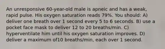 An unresponsive 60-year-old male is apneic and has a weak, rapid pulse. His <a href='https://www.questionai.com/knowledge/kuiLN2c6tg-oxygen-saturation' class='anchor-knowledge'>oxygen saturation</a> reads 79%. You should: A) deliver one breath over 1 second every 5 to 6 seconds. B) use a pocket face mask to deliver 12 to 20 breaths/min. C) hyperventilate him until his oxygen saturation improves. D) deliver a maximum of10 breaths/min, each over 1 second.