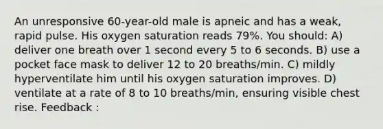 An unresponsive 60-year-old male is apneic and has a weak, rapid pulse. His oxygen saturation reads 79%. You should: A) deliver one breath over 1 second every 5 to 6 seconds. B) use a pocket face mask to deliver 12 to 20 breaths/min. C) mildly hyperventilate him until his oxygen saturation improves. D) ventilate at a rate of 8 to 10 breaths/min, ensuring visible chest rise. Feedback :