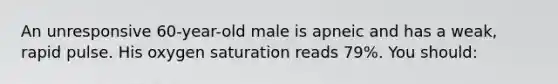 An unresponsive 60-year-old male is apneic and has a weak, rapid pulse. His oxygen saturation reads 79%. You should:
