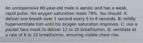 An unresponsive 60-year-old male is apneic and has a weak, rapid pulse. His oxygen saturation reads 79%. You should: A: deliver one breath over 1 second every 5 to 6 seconds. B: mildly hyperventilate him until his oxygen saturation improves. C: use a pocket face mask to deliver 12 to 20 breaths/min. D: ventilate at a rate of 8 to 10 breaths/min, ensuring visible chest rise.