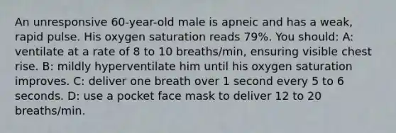 An unresponsive 60-year-old male is apneic and has a weak, rapid pulse. His oxygen saturation reads 79%. You should: A: ventilate at a rate of 8 to 10 breaths/min, ensuring visible chest rise. B: mildly hyperventilate him until his oxygen saturation improves. C: deliver one breath over 1 second every 5 to 6 seconds. D: use a pocket face mask to deliver 12 to 20 breaths/min.