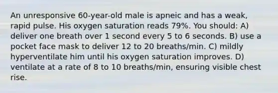 An unresponsive 60-year-old male is apneic and has a weak, rapid pulse. His oxygen saturation reads 79%. You should: A) deliver one breath over 1 second every 5 to 6 seconds. B) use a pocket face mask to deliver 12 to 20 breaths/min. C) mildly hyperventilate him until his oxygen saturation improves. D) ventilate at a rate of 8 to 10 breaths/min, ensuring visible chest rise.