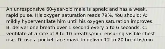 An unresponsive 60-year-old male is apneic and has a weak, rapid pulse. His oxygen saturation reads 79%. You should: A: mildly hyperventilate him until his oxygen saturation improves. B: deliver one breath over 1 second every 5 to 6 seconds. C: ventilate at a rate of 8 to 10 breaths/min, ensuring visible chest rise. D: use a pocket face mask to deliver 12 to 20 breaths/min.