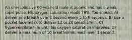 An unresponsive 60-year-old male is apneic and has a weak, rapid pulse. His oxygen saturation reads 79%. You should: A) deliver one breath over 1 second every 5 to 6 seconds. B) use a pocket face mask to deliver 12 to 20 breaths/min. C) hyperventilate him until his oxygen saturation improves. D) deliver a maximum of 10 breaths/min, each over 1 second.