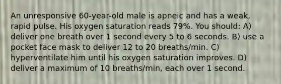 An unresponsive 60-year-old male is apneic and has a weak, rapid pulse. His oxygen saturation reads 79%. You should: A) deliver one breath over 1 second every 5 to 6 seconds. B) use a pocket face mask to deliver 12 to 20 breaths/min. C) hyperventilate him until his oxygen saturation improves. D) deliver a maximum of 10 breaths/min, each over 1 second.