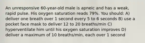 An unresponsive 60-year-old male is apneic and has a weak, rapid pulse. His oxygen saturation reads 79%. You should: A) deliver one breath over 1 second every 5 to 6 seconds B) use a pocket face mask to deliver 12 to 20 breaths/min C) hyperventilate him until his oxygen saturation improves D) deliver a maximum of 10 breaths/min, each over 1 second