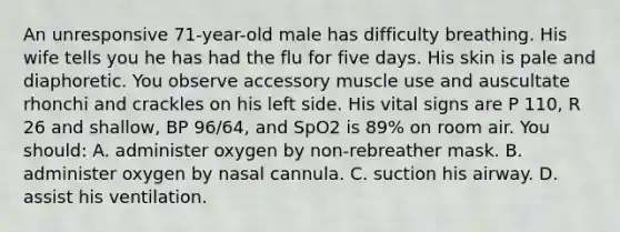 An unresponsive 71-year-old male has difficulty breathing. His wife tells you he has had the flu for five days. His skin is pale and diaphoretic. You observe accessory muscle use and auscultate rhonchi and crackles on his left side. His <a href='https://www.questionai.com/knowledge/kvsPhJhFmH-vital-signs' class='anchor-knowledge'>vital signs</a> are P 110, R 26 and shallow, BP 96/64, and SpO2 is 89% on room air. You should: A. administer oxygen by non-rebreather mask. B. administer oxygen by nasal cannula. C. suction his airway. D. assist his ventilation.