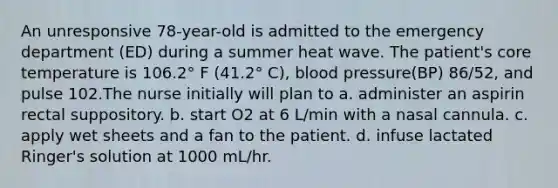 An unresponsive 78-year-old is admitted to the emergency department (ED) during a summer heat wave. The patient's core temperature is 106.2° F (41.2° C), blood pressure(BP) 86/52, and pulse 102.The nurse initially will plan to a. administer an aspirin rectal suppository. b. start O2 at 6 L/min with a nasal cannula. c. apply wet sheets and a fan to the patient. d. infuse lactated Ringer's solution at 1000 mL/hr.