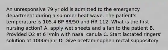 An unresponsive 79 yr old is admitted to the emergency department during a summer heat wave. The patient's temperature is 105.4 BP 88/50 and HR 112. What is the first nursing action? A. apply wet sheets and a fan to the patient B. Provided O2 at 6 l/min with nasal canula C. Start lactated ringers' solution at 1000ml/hr D. Give acetaminophen rectal suppository