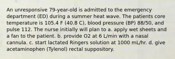 An unresponsive 79-year-old is admitted to the emergency department (ED) during a summer heat wave. The patients core temperature is 105.4 F (40.8 C), blood pressure (BP) 88/50, and pulse 112. The nurse initially will plan to a. apply wet sheets and a fan to the patient. b. provide O2 at 6 L/min with a nasal cannula. c. start lactated Ringers solution at 1000 mL/hr. d. give acetaminophen (Tylenol) rectal suppository.