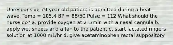 Unresponsive 79-year-old patient is admitted during a heat wave. Temp = 105.4 BP = 88/50 Pulse = 112 What should the nurse do? a. provide oxygen at 2 L/min with a nasal cannula b. apply wet sheets and a fan to the patient c. start lactated ringers solution at 1000 mL/hr d. give acetaminophen rectal suppository