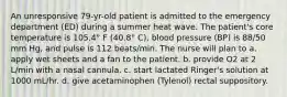 An unresponsive 79-yr-old patient is admitted to the emergency department (ED) during a summer heat wave. The patient's core temperature is 105.4° F (40.8° C), blood pressure (BP) is 88/50 mm Hg, and pulse is 112 beats/min. The nurse will plan to a. apply wet sheets and a fan to the patient. b. provide O2 at 2 L/min with a nasal cannula. c. start lactated Ringer's solution at 1000 mL/hr. d. give acetaminophen (Tylenol) rectal suppository.