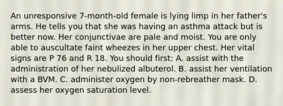 An unresponsive 7-month-old female is lying limp in her father's arms. He tells you that she was having an asthma attack but is better now. Her conjunctivae are pale and moist. You are only able to auscultate faint wheezes in her upper chest. Her vital signs are P 76 and R 18. You should first: A. assist with the administration of her nebulized albuterol. B. assist her ventilation with a BVM. C. administer oxygen by non-rebreather mask. D. assess her oxygen saturation level.