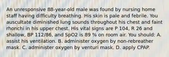 An unresponsive 88-year-old male was found by nursing home staff having difficulty breathing. His skin is pale and febrile. You auscultate diminished lung sounds throughout his chest and faint rhonchi in his upper chest. His <a href='https://www.questionai.com/knowledge/kvsPhJhFmH-vital-signs' class='anchor-knowledge'>vital signs</a> are P 104, R 26 and shallow, BP 112/86, and SpO2 is 89 % on room air. You should: A. assist his ventilation. B. administer oxygen by non-rebreather mask. C. administer oxygen by venturi mask. D. apply CPAP.