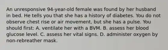 An unresponsive​ 94-year-old female was found by her husband in bed. He tells you that she has a history of diabetes. You do not observe chest rise or air​ movement, but she has a pulse. You should​ first: A. ventilate her with a BVM. B. assess her blood glucose level. C. assess her vital signs. D. administer oxygen by​ non-rebreather mask.