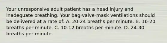 Your unresponsive adult patient has a head injury and inadequate breathing. Your​ bag-valve-mask ventilations should be delivered at a rate​ of: A. ​20-24 breaths per minute. B. ​16-20 breaths per minute. C. ​10-12 breaths per minute. D. ​24-30 breaths per minute.