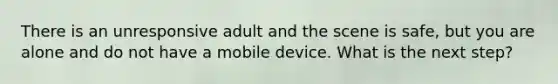 There is an unresponsive adult and the scene is safe, but you are alone and do not have a mobile device. What is the next step?