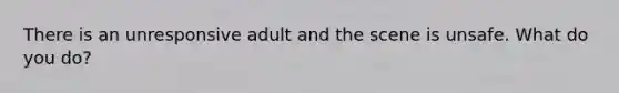 There is an unresponsive adult and the scene is unsafe. What do you do?