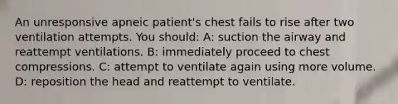 An unresponsive apneic patient's chest fails to rise after two ventilation attempts. You should: A: suction the airway and reattempt ventilations. B: immediately proceed to chest compressions. C: attempt to ventilate again using more volume. D: reposition the head and reattempt to ventilate.